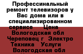 Профессинальный ремонт телевизоров у Вас дома или в специализированном сервисе.  › Цена ­ - - Вологодская обл., Череповец г. Электро-Техника » Услуги   . Вологодская обл.,Череповец г.